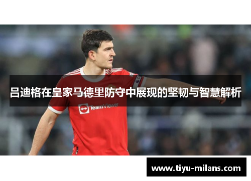 吕迪格在皇家马德里防守中展现的坚韧与智慧解析