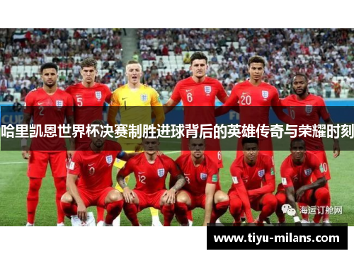 哈里凯恩世界杯决赛制胜进球背后的英雄传奇与荣耀时刻