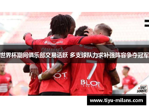 世界杯期间俱乐部交易活跃 多支球队力求补强阵容争夺冠军