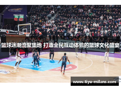 篮球迷潮流聚集地 打造全民互动体验的篮球文化盛宴