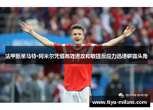 法甲新星马特·阿米尔凭借高效进攻和敏捷反应力迅速崭露头角