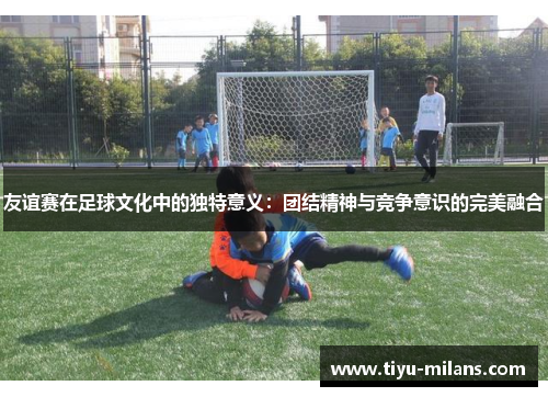 友谊赛在足球文化中的独特意义：团结精神与竞争意识的完美融合
