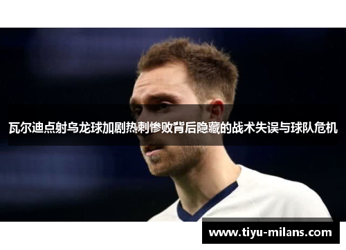 瓦尔迪点射乌龙球加剧热刺惨败背后隐藏的战术失误与球队危机