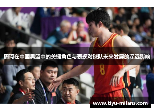 周琦在中国男篮中的关键角色与表现对球队未来发展的深远影响