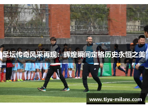 足坛传奇风采再现：辉煌瞬间定格历史永恒之美