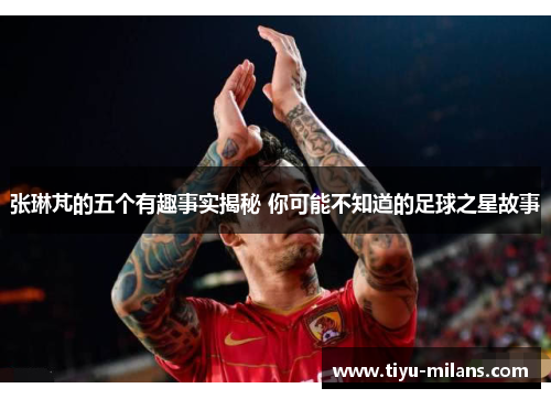 张琳芃的五个有趣事实揭秘 你可能不知道的足球之星故事