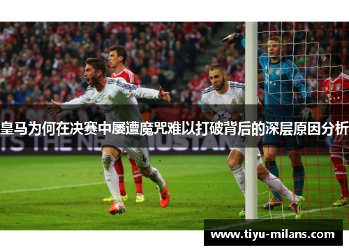 皇马为何在决赛中屡遭魔咒难以打破背后的深层原因分析