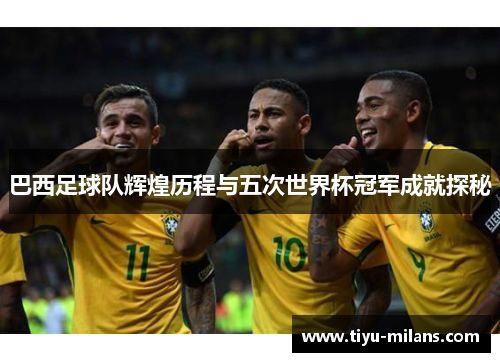 巴西足球队辉煌历程与五次世界杯冠军成就探秘