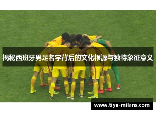 揭秘西班牙男足名字背后的文化根源与独特象征意义