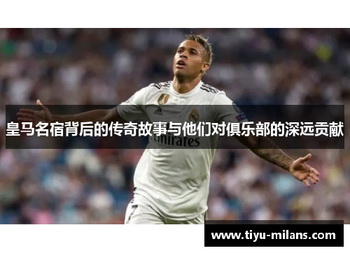 皇马名宿背后的传奇故事与他们对俱乐部的深远贡献