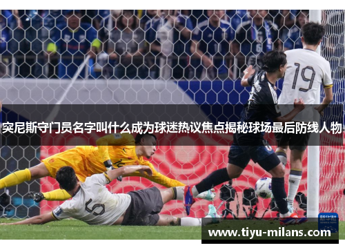 突尼斯守门员名字叫什么成为球迷热议焦点揭秘球场最后防线人物